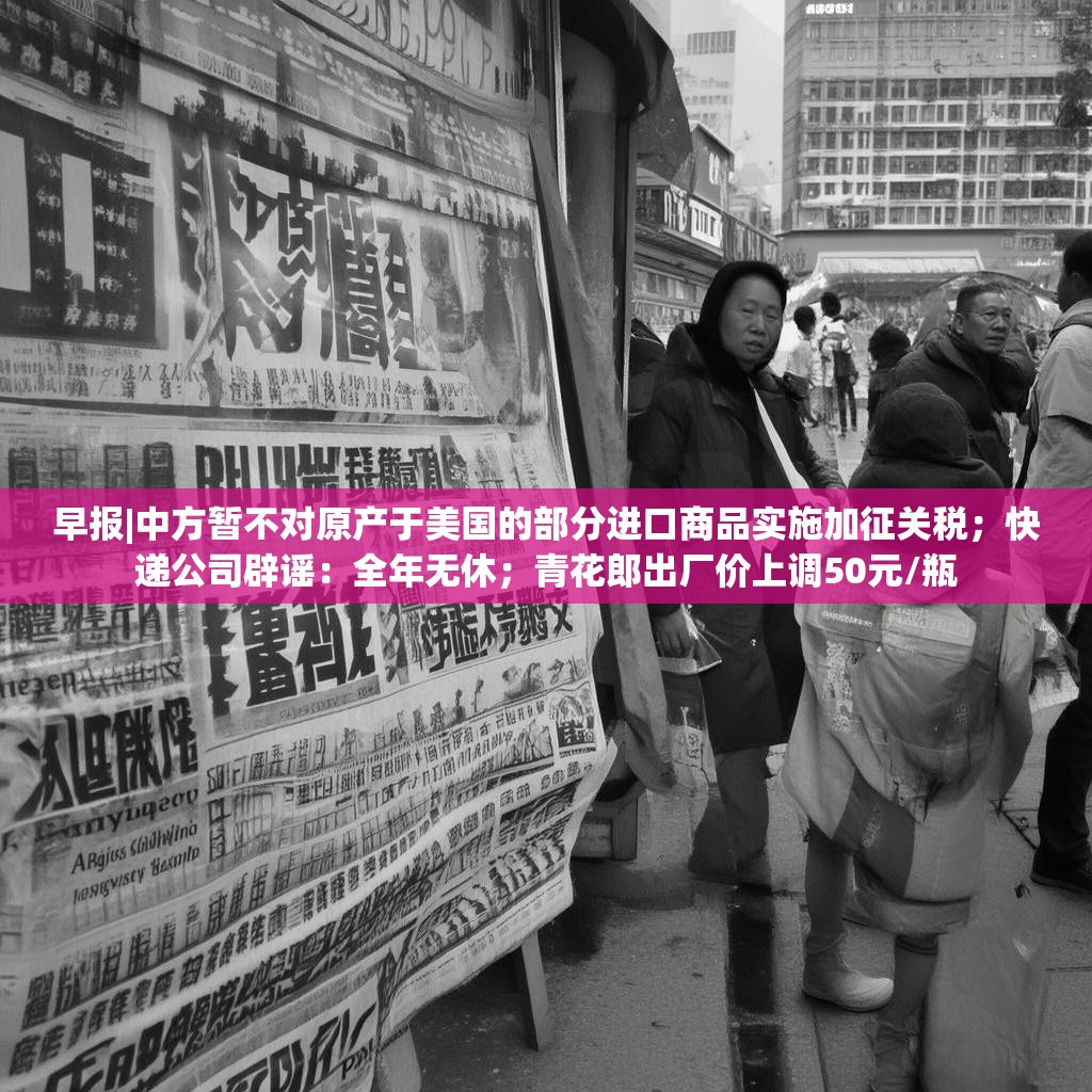 早报|中方暂不对原产于美国的部分进口商品实施加征关税；快递公司辟谣：全年无休；青花郎出厂价上调50元/瓶